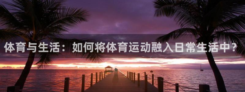 凯发官网下载平台注册：体育与生活：如何将体育运动融入