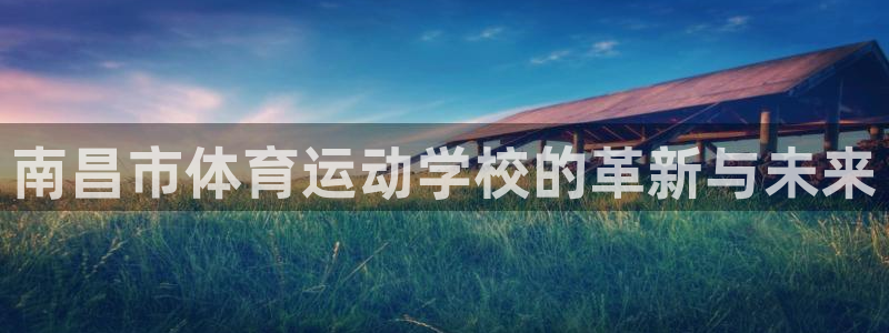 凯发官方正版app娱乐网站：南昌市体育运动学校的革新与未来